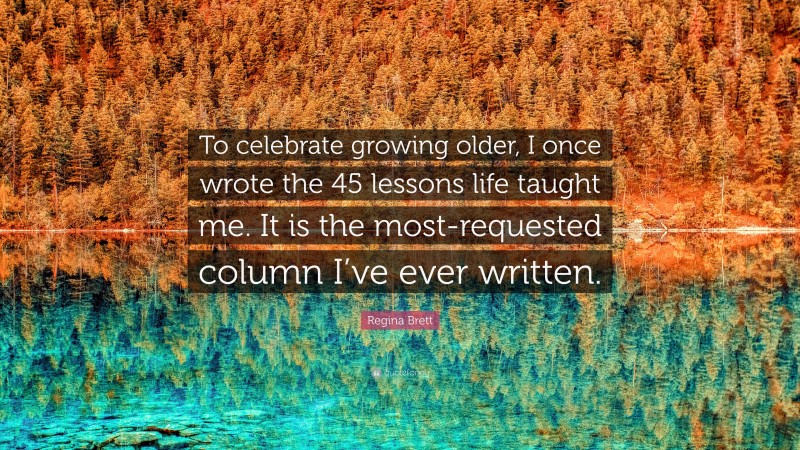 Regina Brett Quote: “To celebrate growing older, I once wrote the 45 lessons life taught me. It is the most-requested column I’ve ever written.”