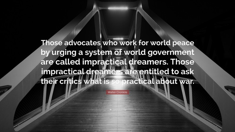 Walter Cronkite Quote: “Those advocates who work for world peace by urging a system of world government are called impractical dreamers. Those impractical dreamers are entitled to ask their critics what is so practical about war.”