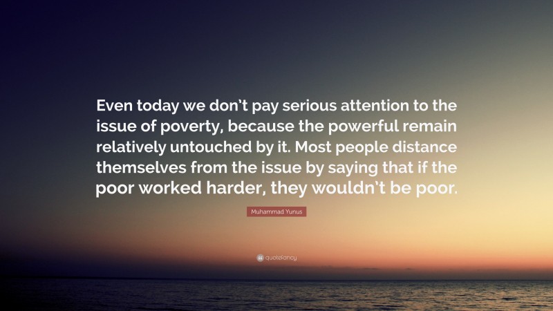 Muhammad Yunus Quote: “Even today we don’t pay serious attention to the issue of poverty, because the powerful remain relatively untouched by it. Most people distance themselves from the issue by saying that if the poor worked harder, they wouldn’t be poor.”
