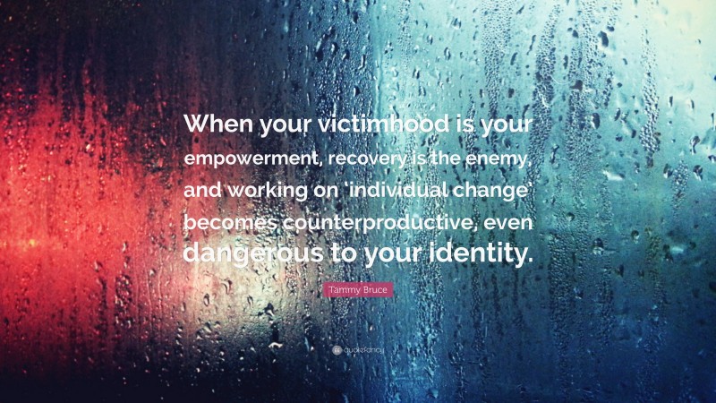 Tammy Bruce Quote: “When your victimhood is your empowerment, recovery is the enemy, and working on ‘individual change’ becomes counterproductive, even dangerous to your identity.”