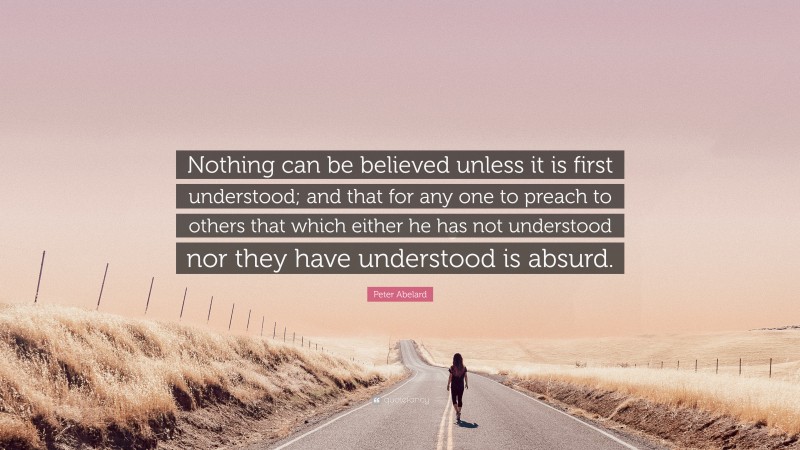 Peter Abelard Quote: “Nothing can be believed unless it is first understood; and that for any one to preach to others that which either he has not understood nor they have understood is absurd.”