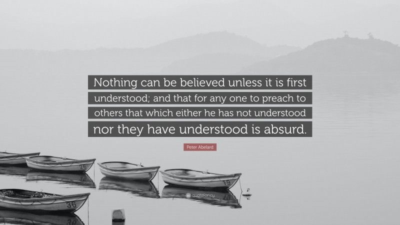 Peter Abelard Quote: “Nothing can be believed unless it is first understood; and that for any one to preach to others that which either he has not understood nor they have understood is absurd.”
