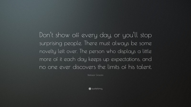 Baltasar Gracián Quote: “Don’t show off every day, or you’ll stop surprising people. There must always be some novelty left over. The person who displays a little more of it each day keeps up expectations, and no one ever discovers the limits of his talent.”