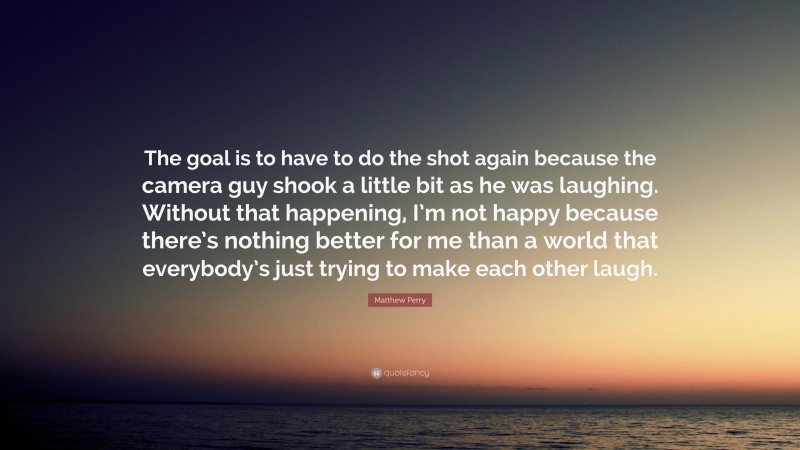 Matthew Perry Quote: “The goal is to have to do the shot again because the camera guy shook a little bit as he was laughing. Without that happening, I’m not happy because there’s nothing better for me than a world that everybody’s just trying to make each other laugh.”
