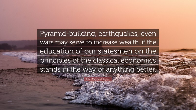 John Maynard Keynes Quote: “Pyramid-building, earthquakes, even wars may serve to increase wealth, if the education of our statesmen on the principles of the classical economics stands in the way of anything better.”