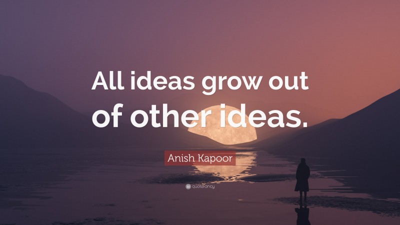 Anish Kapoor Quote: “All ideas grow out of other ideas.”