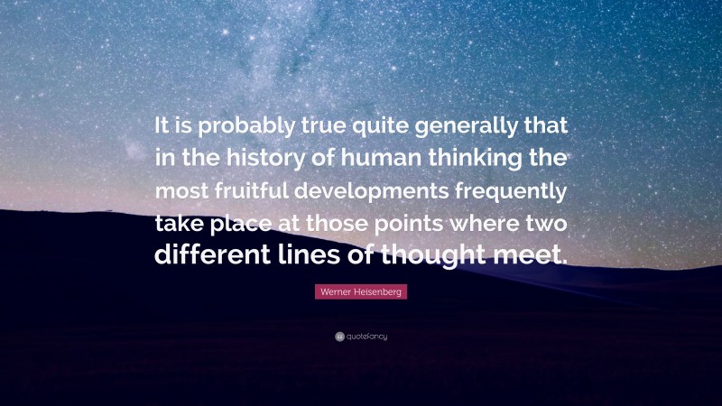 Werner Heisenberg Quote: “It is probably true quite generally that in the history of human thinking the most fruitful developments frequently take place at those points where two different lines of thought meet.”