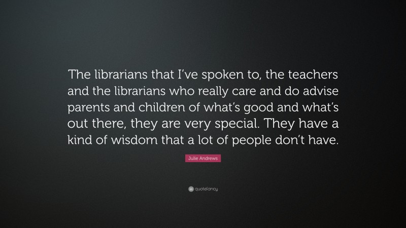Julie Andrews Quote: “The librarians that I’ve spoken to, the teachers and the librarians who really care and do advise parents and children of what’s good and what’s out there, they are very special. They have a kind of wisdom that a lot of people don’t have.”