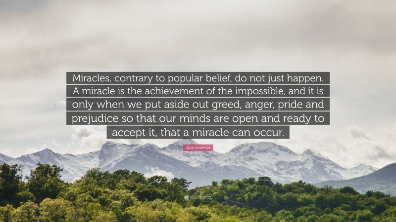 Julie Andrews Quote: “Miracles, contrary to popular belief, do not just happen. A miracle is the achievement of the impossible, and it is only when we put aside out greed, anger, pride and prejudice so that our minds are open and ready to accept it, that a miracle can occur.”