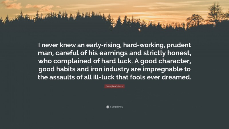 Joseph Addison Quote: “I never knew an early-rising, hard-working, prudent man, careful of his earnings and strictly honest, who complained of hard luck. A good character, good habits and iron industry are impregnable to the assaults of all ill-luck that fools ever dreamed.”