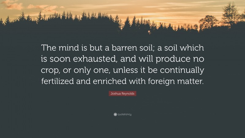 Joshua Reynolds Quote: “The mind is but a barren soil; a soil which is soon exhausted, and will produce no crop, or only one, unless it be continually fertilized and enriched with foreign matter.”