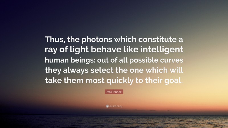 Max Planck Quote: “Thus, the photons which constitute a ray of light behave like intelligent human beings: out of all possible curves they always select the one which will take them most quickly to their goal.”