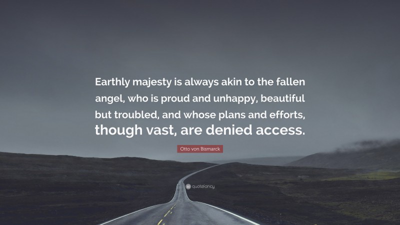 Otto von Bismarck Quote: “Earthly majesty is always akin to the fallen angel, who is proud and unhappy, beautiful but troubled, and whose plans and efforts, though vast, are denied access.”
