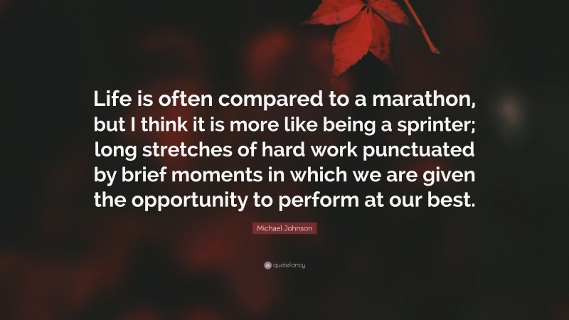 Michael Johnson Quote: “Life is often compared to a marathon, but I think it is more like being a sprinter; long stretches of hard work punctuated by brief moments in which we are given the opportunity to perform at our best.”