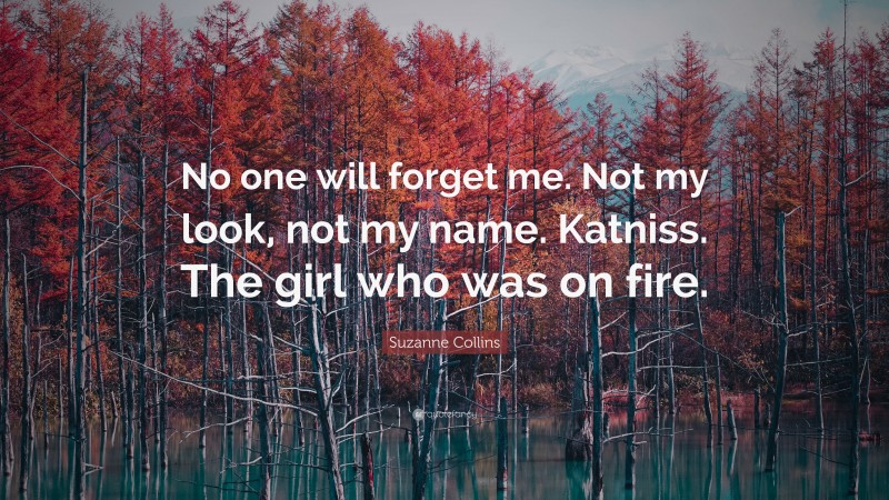 Suzanne Collins Quote: “No one will forget me. Not my look, not my name. Katniss. The girl who was on fire.”