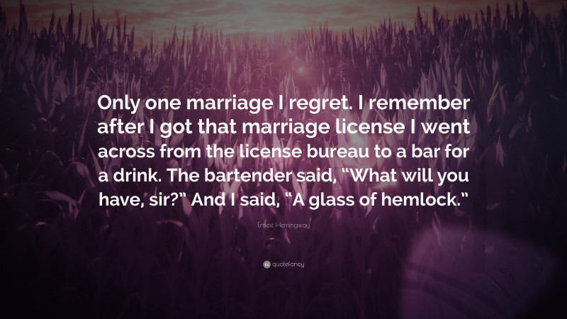 Ernest Hemingway Quote: “Only one marriage I regret. I remember after I got that marriage license I went across from the license bureau to a bar for a drink. The bartender said, “What will you have, sir?” And I said, “A glass of hemlock.””