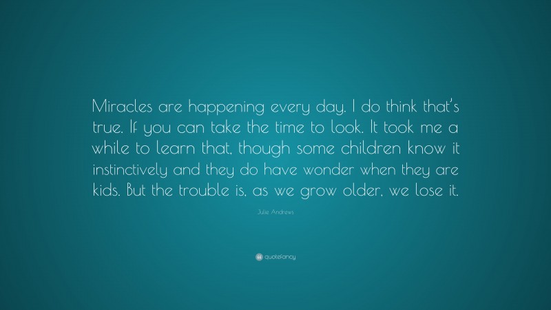 Julie Andrews Quote: “Miracles are happening every day. I do think that’s true. If you can take the time to look. It took me a while to learn that, though some children know it instinctively and they do have wonder when they are kids. But the trouble is, as we grow older, we lose it.”