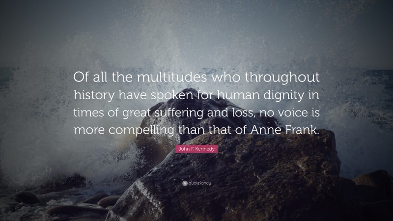John F. Kennedy Quote: “Of all the multitudes who throughout history have spoken for human dignity in times of great suffering and loss, no voice is more compelling than that of Anne Frank.”