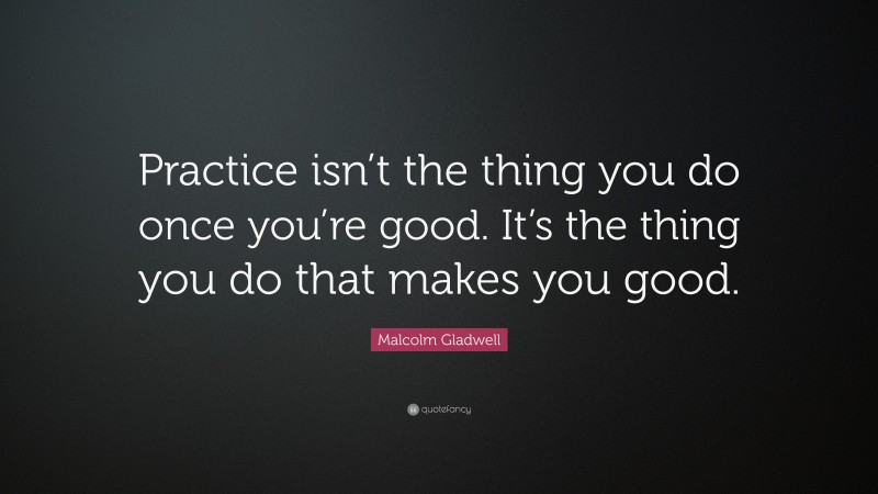 Malcolm Gladwell Quote: “Practice isn’t the thing you do once you’re good. It’s the thing you do that makes you good.”