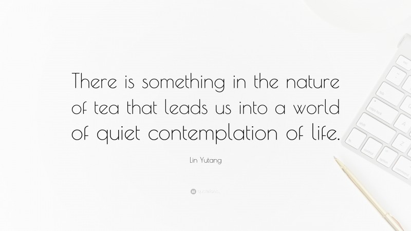 Lin Yutang Quote: “There is something in the nature of tea that leads us into a world of quiet contemplation of life.”