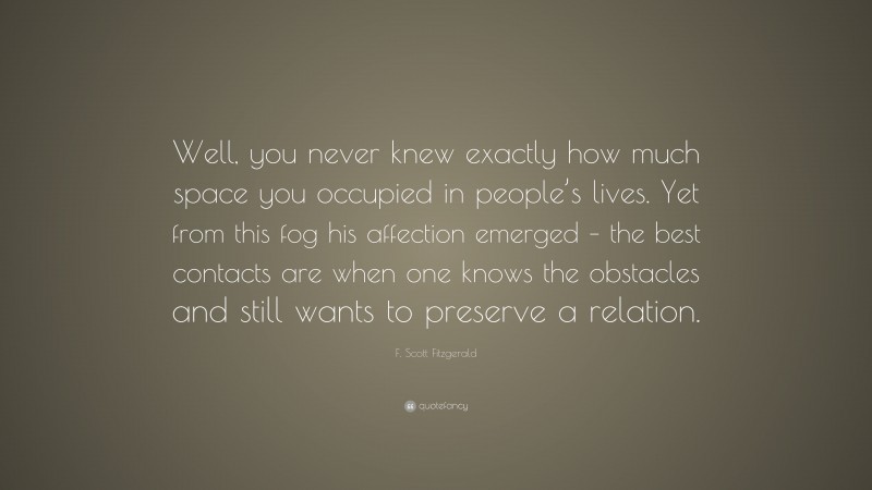 F. Scott Fitzgerald Quote: “Well, you never knew exactly how much space you occupied in people’s lives. Yet from this fog his affection emerged – the best contacts are when one knows the obstacles and still wants to preserve a relation.”