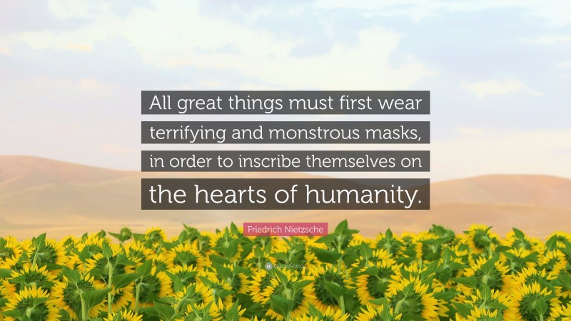 Friedrich Nietzsche Quote: “All great things must first wear terrifying and monstrous masks, in order to inscribe themselves on the hearts of humanity.”