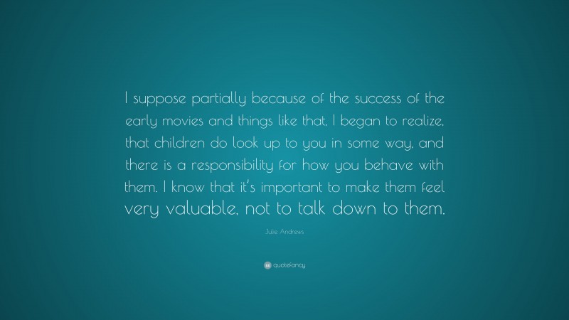 Julie Andrews Quote: “I suppose partially because of the success of the early movies and things like that, I began to realize, that children do look up to you in some way, and there is a responsibility for how you behave with them. I know that it’s important to make them feel very valuable, not to talk down to them.”