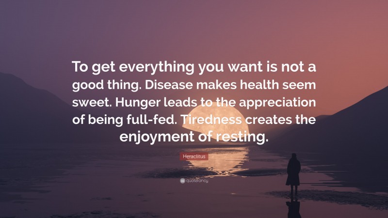 Heraclitus Quote: “To get everything you want is not a good thing. Disease makes health seem sweet. Hunger leads to the appreciation of being full-fed. Tiredness creates the enjoyment of resting.”