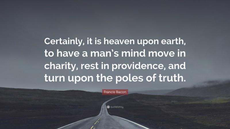 Francis Bacon Quote: “Certainly, it is heaven upon earth, to have a man’s mind move in charity, rest in providence, and turn upon the poles of truth.”