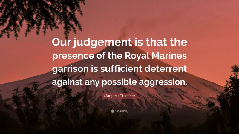 Margaret Thatcher Quote: “Our judgement is that the presence of the Royal Marines garrison is sufficient deterrent against any possible aggression.”