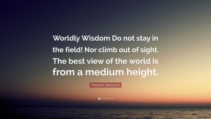 Friedrich Nietzsche Quote: “Worldly Wisdom Do not stay in the field! Nor climb out of sight. The best view of the world Is from a medium height.”