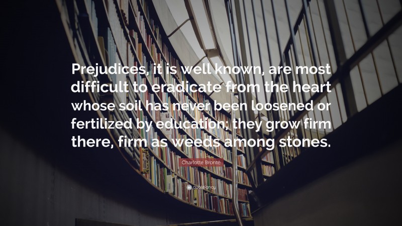 Charlotte Brontë Quote: “Prejudices, it is well known, are most difficult to eradicate from the heart whose soil has never been loosened or fertilized by education; they grow firm there, firm as weeds among stones.”
