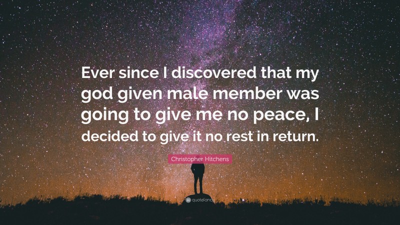 Christopher Hitchens Quote: “Ever since I discovered that my god given male member was going to give me no peace, I decided to give it no rest in return.”
