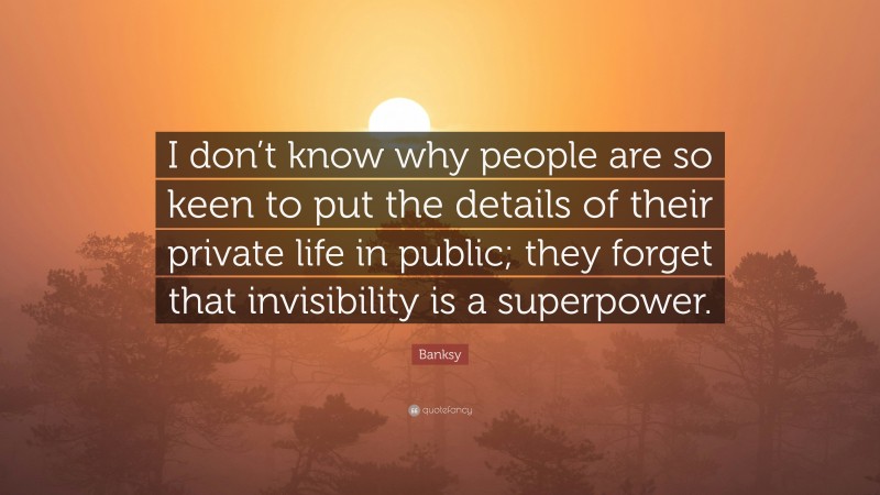 Banksy Quote: “I don’t know why people are so keen to put the details of their private life in public; they forget that invisibility is a superpower.”