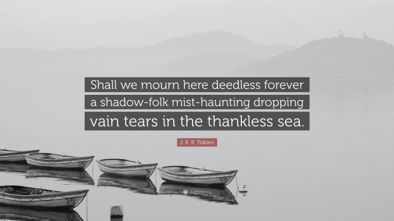 J. R. R. Tolkien Quote: “Shall we mourn here deedless forever a shadow-folk mist-haunting dropping vain tears in the thankless sea.”