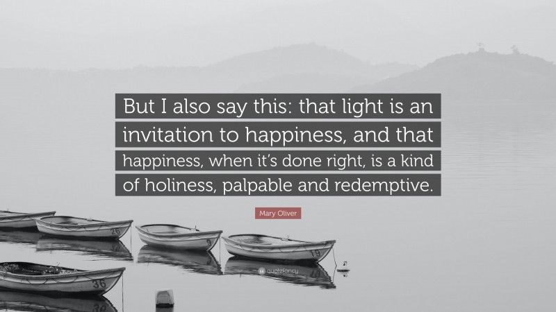 Mary Oliver Quote: “But I also say this: that light is an invitation to happiness, and that happiness, when it’s done right, is a kind of holiness, palpable and redemptive.”