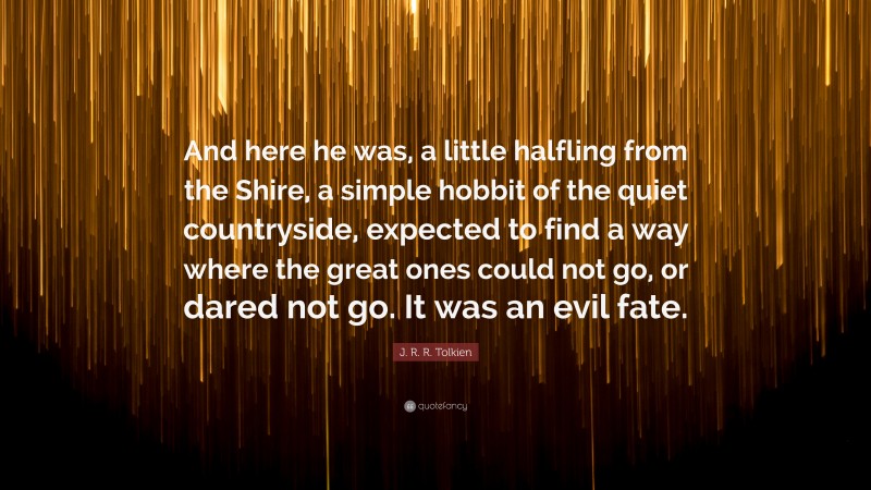 J. R. R. Tolkien Quote: “And here he was, a little halfling from the Shire, a simple hobbit of the quiet countryside, expected to find a way where the great ones could not go, or dared not go. It was an evil fate.”