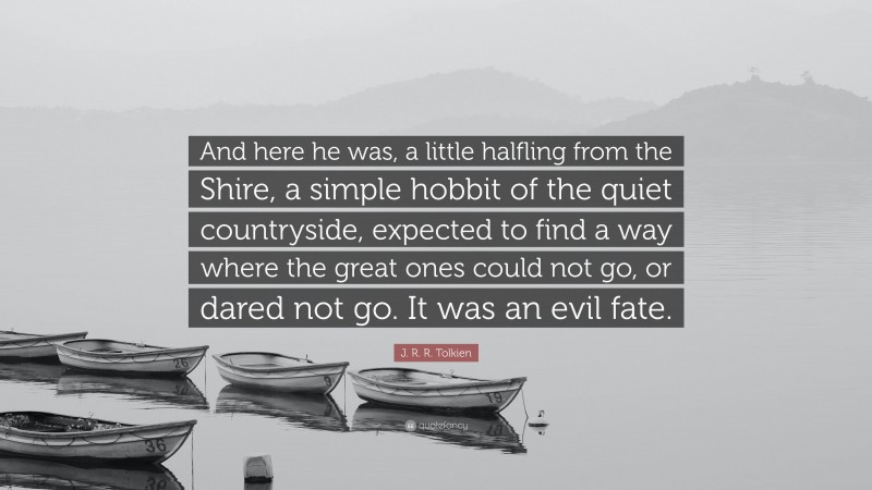 J. R. R. Tolkien Quote: “And here he was, a little halfling from the Shire, a simple hobbit of the quiet countryside, expected to find a way where the great ones could not go, or dared not go. It was an evil fate.”
