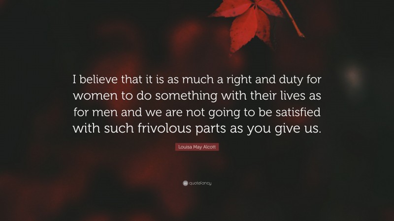 Louisa May Alcott Quote: “I believe that it is as much a right and duty for women to do something with their lives as for men and we are not going to be satisfied with such frivolous parts as you give us.”