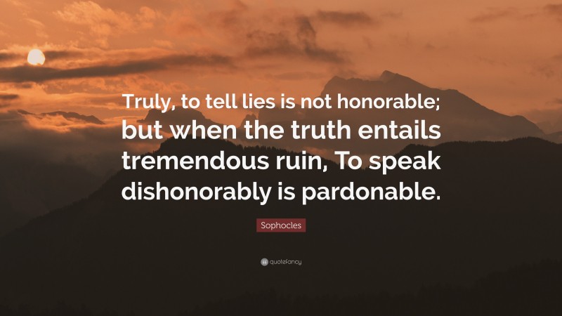 Sophocles Quote: “Truly, to tell lies is not honorable; but when the truth entails tremendous ruin, To speak dishonorably is pardonable.”