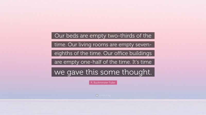 R. Buckminster Fuller Quote: “Our beds are empty two-thirds of the time. Our living rooms are empty seven-eighths of the time. Our office buildings are empty one-half of the time. It’s time we gave this some thought.”