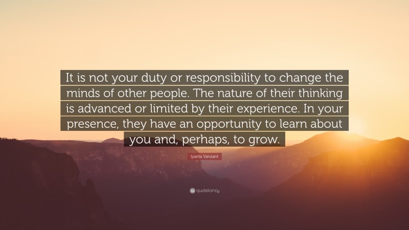 Iyanla Vanzant Quote: “It is not your duty or responsibility to change the minds of other people. The nature of their thinking is advanced or limited by their experience. In your presence, they have an opportunity to learn about you and, perhaps, to grow.”