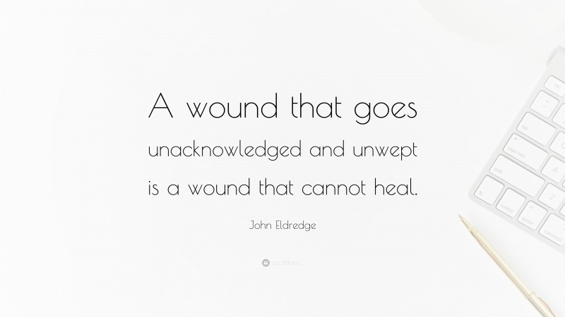 John Eldredge Quote: “A wound that goes unacknowledged and unwept is a wound that cannot heal.”