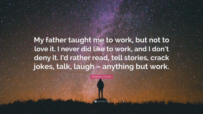 Abraham Lincoln Quote: “My father taught me to work, but not to love it. I never did like to work, and I don’t deny it. I’d rather read, tell stories, crack jokes, talk, laugh – anything but work.”