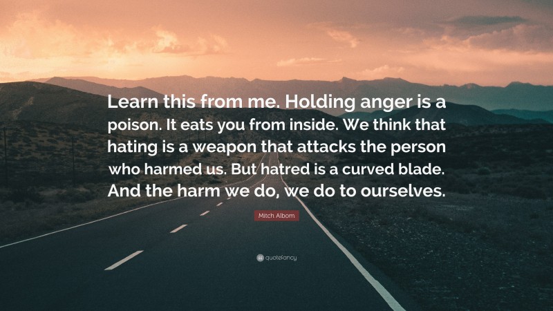 Mitch Albom Quote: “Learn this from me. Holding anger is a poison. It eats you from inside. We think that hating is a weapon that attacks the person who harmed us. But hatred is a curved blade. And the harm we do, we do to ourselves.”