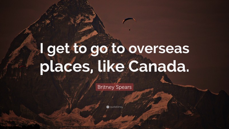 Britney Spears Quote: “I get to go to overseas places, like Canada.”