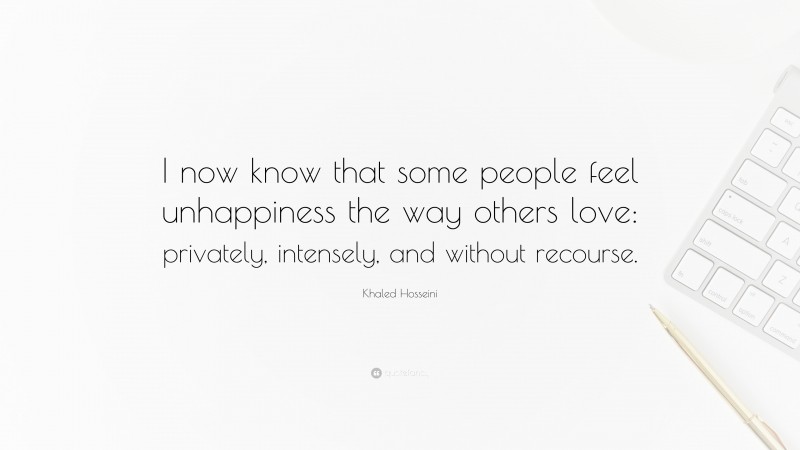 Khaled Hosseini Quote: “I now know that some people feel unhappiness the way others love: privately, intensely, and without recourse.”