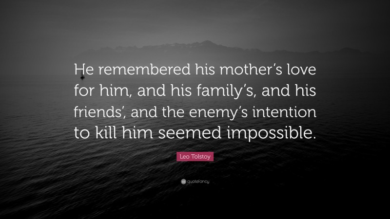 Leo Tolstoy Quote: “He remembered his mother’s love for him, and his family’s, and his friends’, and the enemy’s intention to kill him seemed impossible.”