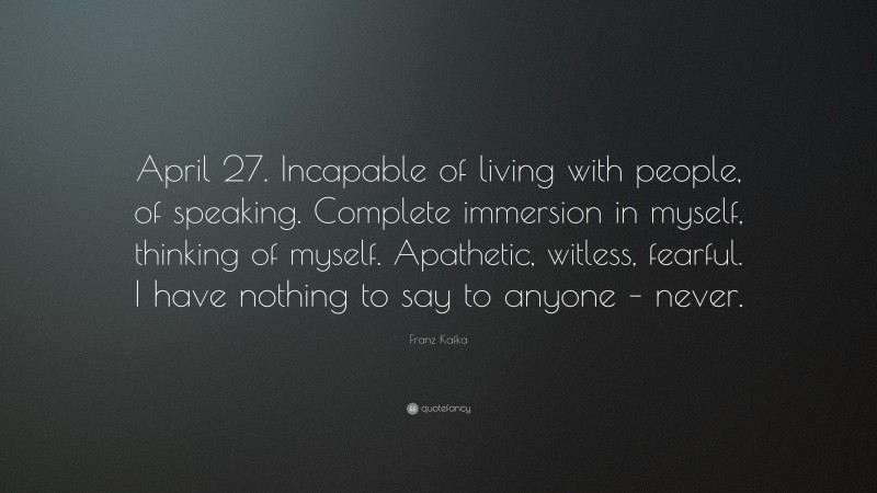 Franz Kafka Quote: “April 27. Incapable of living with people, of speaking. Complete immersion in myself, thinking of myself. Apathetic, witless, fearful. I have nothing to say to anyone – never.”