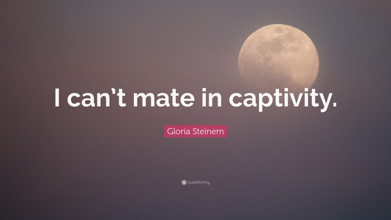 Gloria Steinem Quote: “I can’t mate in captivity.”